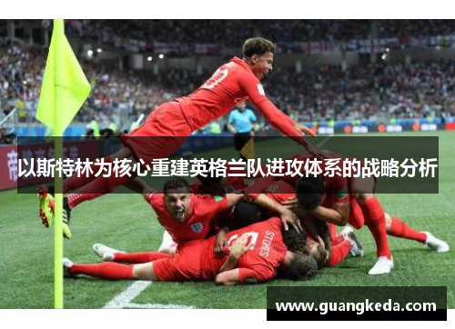 以斯特林为核心重建英格兰队进攻体系的战略分析